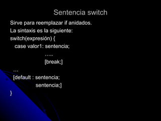 Sentencia switch Sirve para reemplazar if anidados. La sintaxis es la siguiente: switch(expresión) { case valor1: sentencia; … .. [break;] … [default : sentencia; sentencia;] } 