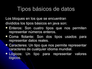 Tipos básicos de datos Los bloques en los que se encuentran  divididos los tipos básicos en java son: Enteros: Son cuatro tipos que nos permiten representar números enteros. Coma flotante: Son dos tipos usados para representar datos reales. Caracteres: Un tipo que nos permite representar caracteres de cualquier idioma mundial. Lógicos: Un tipo para representar valores lógicos. 