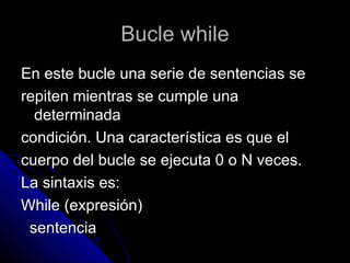 Bucle while En este bucle una serie de sentencias se  repiten mientras se cumple una determinada  condición. Una característica es que el  cuerpo del bucle se ejecuta 0 o N veces. La sintaxis es: While (expresión) sentencia  