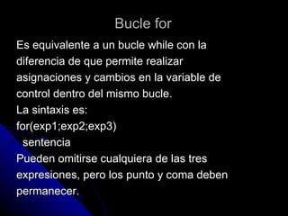 Bucle for Es equivalente a un bucle while con la  diferencia de que permite realizar  asignaciones y cambios en la variable de  control dentro del mismo bucle. La sintaxis es: for(exp1;exp2;exp3) sentencia Pueden omitirse cualquiera de las tres  expresiones, pero los punto y coma deben  permanecer. 