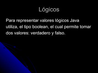 Lógicos Para representar valores lógicos Java  utiliza, el tipo boolean, el cual permite tomar  dos valores: verdadero y falso. 