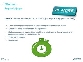 14
Área
Razón Social
Stanza_
Desafío: Escribir una estrofa de un poema que inspire al equipo a Ser más_
Reglas del juego
03
• Cada persona en el equipo debe escribir una palabra en la ficha y pasarla a la
persona que está a su mano izquierda
• La estrofa del poema debe estar compuesta por exactamente 6 líneas
• Cada línea debe contener entre 4 y 6 palabras
• Time-box: 6 minutos
• Debe rimar!
 