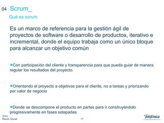 17
Área
Razón Social
Scrum_
Es un marco de referencia para la gestión ágil de
proyectos de software o desarrollo de productos, iterativo e
incremental, donde el equipo trabaja como un único bloque
para alcanzar un objetivo común
•Con participación del cliente y transparencia para que pueda guiar de manera
regular los resultados del proyecto.
•Orientando el proyecto a objetivos para el cliente, no a tareas y priorizando
por valor de negocio
•Donde se descompone el producto en partes para ir construyéndolo
progresivamente en fases solapadas
Qué es scrum
04
 