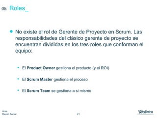 21
Área
Razón Social
Roles_
• No existe el rol de Gerente de Proyecto en Scrum. Las
responsabilidades del clásico gerente de proyecto se
encuentran divididas en los tres roles que conforman el
equipo:
 El Product Owner gestiona el producto (y el ROI)
 El Scrum Master gestiona el proceso
 El Scrum Team se gestiona a si mismo
05
 