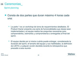 26
Área
Razón Social
Ceremonias_
• Consta de dos partes que duran máximo 4 horas cada
una:
 La parte 1 es un workshop de toma de requerimientos detallados. El
Product Owner presenta una serie de funcionalidades que desea sean
implementadas y el equipo realiza las preguntas necesarias para
comprenderlos, estimarlos y comprometerse a entregarlas al final del
sprint.
 El equipo decide por si mismo cuánto puede entregar, considerando la
duración del sprint, el tamaño del equipo y sus habilidades, la definición
de LISTO y cualquier acción decidida durante la retrospectiva que
precedió a esta reunión
Sprint planning
06
 
