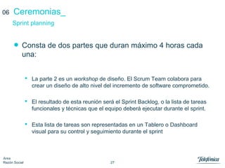 27
Área
Razón Social
Ceremonias_
• Consta de dos partes que duran máximo 4 horas cada
una:
 La parte 2 es un workshop de diseño. El Scrum Team colabora para
crear un diseño de alto nivel del incremento de software comprometido.
 El resultado de esta reunión será el Sprint Backlog, o la lista de tareas
funcionales y técnicas que el equipo deberá ejecutar durante el sprint.
 Esta lista de tareas son representadas en un Tablero o Dashboard
visual para su control y seguimiento durante el sprint
Sprint planning
06
 