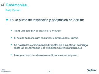 28
Área
Razón Social
Ceremonias_
• Es un punto de inspección y adaptación en Scrum:
 Tiene una duración de máximo 15 minutos.
 El equipo se reúne para comunicar y sincronizar su trabajo.
 Se revisan los compromisos individuales del día anterior, se indaga
sobre los impedimentos y se establecen nuevos compromisos
 Sirve para que el equipo mida continuamente su progreso
Daily Scrum
06
 
