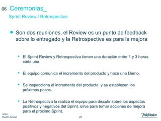 29
Área
Razón Social
Ceremonias_
• Son dos reuniones, el Review es un punto de feedback
sobre lo entregado y la Retrospectiva es para la mejora
 El Sprint Review y Retrospectiva tienen una duración entre 1 y 3 horas
cada una.
 El equipo comunica el incremento del producto y hace una Demo.
 Se inspecciona el incremento del producto y se establecen los
próximos pasos.
 La Retrospectiva la realiza el equipo para discutir sobre los aspectos
positivos y negativos del Sprint, sirve para tomar acciones de mejora
para el próximo Sprint.
Sprint Review / Retrospectiva
06
 