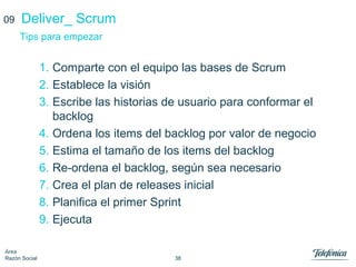 38
Área
Razón Social
1. Comparte con el equipo las bases de Scrum
2. Establece la visión
3. Escribe las historias de usuario para conformar el
backlog
4. Ordena los items del backlog por valor de negocio
5. Estima el tamaño de los items del backlog
6. Re-ordena el backlog, según sea necesario
7. Crea el plan de releases inicial
8. Planifica el primer Sprint
9. Ejecuta
Deliver_ Scrum
Tips para empezar
09
 
