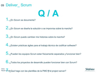 39
Área
Razón Social
Deliver_ Scrum
Q / A
09
1.¿En Scrum se documenta?
2.¿En Scrum se diseña la solución o se improvisa sobre la marcha?
3.¿En Scrum puedo cambiar mis historias sobre la marcha?
4.¿Existen prácticas ágiles para el trabajo técnico de codificar software?
5.¿Pueden los equipos Scrum estar físicamente separados y funcionar bien?
6.¿Todos los proyectos de desarrollo pueden funcionar bien con Scrum?
7.¿Qué hago con las plantillas de la PMO y el project server?
 