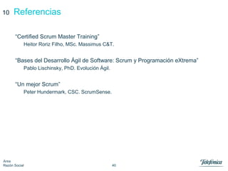 40
Área
Razón Social
Referencias10
“Certified Scrum Master Training”
Heitor Roriz Filho, MSc. Massimus C&T.
“Bases del Desarrollo Ágil de Software: Scrum y Programación eXtrema”
Pablo Lischinsky, PhD. Evolución Ágil.
“Un mejor Scrum”
Peter Hundermark, CSC. ScrumSense.
 