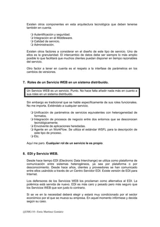 Existen otros componentes en esta arquitectura tecnológica que deben tenerse 
también en cuenta. 
 Autentificación y seguridad. 
 Integración en el Middleware. 
 Calidad de servicio. 
 Administración. 
Existen otros factores a considerar en el diseño de este tipo de servicio. Uno de 
ellos es la granularidad. El intercambio de datos debe ser siempre lo más amplio 
posible lo que facilitará que muchos clientes puedan disponer en tiempo razonables 
del servicio. 
Otro factor a tener en cuenta es el respeto a la interfase de parámetros en los 
cambios de versiones. 
7. Roles de un Servicio WEB en un sistema distribuido. 
Un Servicio WEB es un servicio. Punto. No hace falta añadir nada más en cuanto a 
sus roles en un sistema distribuido. 
Sin embargo es tradicional que se hable específicamente de sus roles funcionales. 
No me importa. Extiéndalo a cualquier servicio. 
 Unificación de parámetros de servicios equivalentes con heterogeneidad de 
formatos. 
 Integración de procesos de negocio entre dos entornos que se desconocen 
tecnológicamente. 
 Envolvente de aplicaciones heredadas. 
 Agente en un WorkFlow. Se utiliza el estándar WSFL para la descripción de 
este tipo de proceso. 
 Etc. 
Aquí me paro. Cualquier rol de un servicio le es propio. 
8. EDI y Servicio WEB. 
Desde hace tiempo EDI (Electronic Data Interchange) se utiliza como plataforma de 
comunicación entre sistemas heterogéneos, ya sea por plataforma o por 
desconocimiento. Desde hace años, clientes y proveedores se han comunicado 
entre ellos usándolo a través de un Centro Servidor EDI. Existe versión de EDI para 
Internet. 
Los defensores de los Servicios WEB los proclaman como alternativa al EDI. La 
polémica está servida de nuevo. EDI es más caro y pesado pero más seguro que 
los Servicios WEB que son justo lo contrario. 
Si se ve en la necesidad deberá elegir y estará muy condicionado por el sector 
económico por el que se mueva su empresa. En aquel momento infórmese y decida 
según su caso. 
@EMG/10 - Enric Martínez Gomàriz 
 