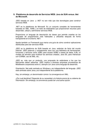 9. Plataforma de desarrollo de Servicios WEB: Java de SUN versus .Net 
de Microsoft. 
J2EE basada en Java y .NET no son más que dos tecnologías para construir 
servicios WEB. 
.NET es la plataforma de Microsoft. Es un conjunto completo de herramientas 
basadas en XML, XSML y el resto de estándares que proporcionan recursos para 
desarrollar, utilizar y administrar servicios WEB. 
Proporciona un lenguaje de descripción de clases que permite crearlas en los 
lenguajes de programación más habituales y utilizarlas después de forma 
transparente en el entorno .NET. 
Aporta también un Framework que marca una guía de cómo construir aplicaciones 
distribuidas para dar servicios WEB. 
J2EE es la plataforma de SUN basada en Java, estándar de facto del mundo 
Internet. J2EE potencia y complementa Java con una biblioteca de herramientas, 
funciones y servicios como JDBC para acceso ODBC a bases de datos, EJB, un 
modelo de servidor para localizar los servicios creados, Java IDL para interactuar 
con CORBA, uso de XML; etc.. 
J2EE es, más que un producto, una propuesta de estándares a los que los 
fabricantes deben adherirse. J2EE implica a diversas empresas proveedoras de 
Middleware cooperando entre sí, siempre con Java como lenguaje de desarrollo. 
Orientación: Net está centrada en Windows y es independiente del lenguaje. J2EE 
está centrada sobre Java y es independiente de la plataforma. 
Hay, sin embargo, un denominador común: la convergencia en XML. 
¿Por cual decidirse? Depende de su necesidad y la historia previa de su sistema de 
información. Sin embargo, la convivencia puede ser una buena opción. 
@EMG/10 - Enric Martínez Gomàriz 
 