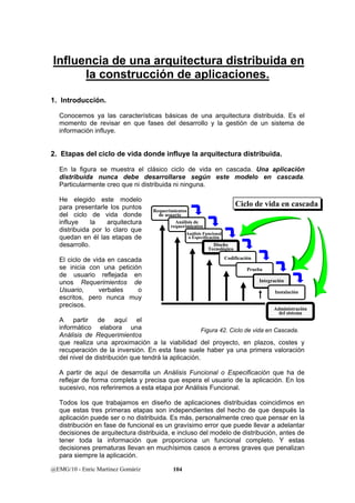 Influencia de una arquitectura distribuida en 
la construcción de aplicaciones. 
1. Introducción. 
Conocemos ya las características básicas de una arquitectura distribuida. Es el 
momento de revisar en que fases del desarrollo y la gestión de un sistema de 
información influye. 
2. Etapas del ciclo de vida donde influye la arquitectura distribuida. 
En la figura se muestra el clásico ciclo de vida en cascada. Una aplicación 
distribuida nunca debe desarrollarse según este modelo en cascada. 
Particularmente creo que ni distribuida ni ninguna. 
He elegido este modelo 
para presentarle los puntos 
del ciclo de vida donde 
influye la arquitectura 
distribuida por lo claro que 
quedan en él las etapas de 
desarrollo. 
El ciclo de vida en cascada 
se inicia con una petición 
de usuario reflejada en 
unos Requerimientos de 
Usuario, verbales o 
escritos, pero nunca muy 
precisos. 
A partir de aquí el 
informático elabora una 
Análisis de Requerimientos 
que realiza una aproximación a la viabilidad del proyecto, en plazos, costes y 
recuperación de la inversión. En esta fase suele haber ya una primera valoración 
del nivel de distribución que tendrá la aplicación. 
A partir de aquí de desarrolla un Análisis Funcional o Especificación que ha de 
reflejar de forma completa y precisa que espera el usuario de la aplicación. En los 
sucesivo, nos referiremos a esta etapa por Análisis Funcional. 
Todos los que trabajamos en diseño de aplicaciones distribuidas coincidimos en 
que estas tres primeras etapas son independientes del hecho de que después la 
aplicación puede ser o no distribuida. Es más, personalmente creo que pensar en la 
distribución en fase de funcional es un gravísimo error que puede llevar a adelantar 
decisiones de arquitectura distribuida, e incluso del modelo de distribución, antes de 
tener toda la información que proporciona un funcional completo. Y estas 
decisiones prematuras llevan en muchísimos casos a errores graves que penalizan 
para siempre la aplicación. 
@EMG/10 - Enric Martínez Gomáriz 104 
CCiicclloo ddee vviiddaa eenn ccaassccaaddaa 
Requerimientos 
de usuario 
Análisis de 
requerimientos 
Análisis Funcional 
o Especificación 
Diseño 
Tecnológico 
Codificación 
Prueba 
Integración 
Instalación 
Administración 
del sistema 
Figura 42. Ciclo de vida en Cascada. 
 