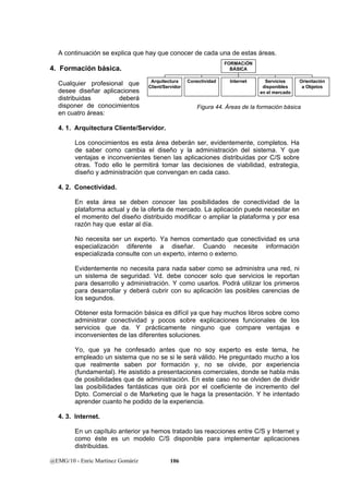 A continuación se explica que hay que conocer de cada una de estas áreas. 
4. Formación básica. 
Cualquier profesional que 
Arquitectura 
desee diseñar aplicaciones 
Client/Servidor 
distribuidas deberá 
disponer de conocimientos 
en cuatro áreas: 
4. 1. Arquitectura Cliente/Servidor. 
Los conocimientos es esta área deberán ser, evidentemente, completos. Ha 
de saber como cambia el diseño y la administración del sistema. Y que 
ventajas e inconvenientes tienen las aplicaciones distribuidas por C/S sobre 
otras. Todo ello le permitirá tomar las decisiones de viabilidad, estrategia, 
diseño y administración que convengan en cada caso. 
4. 2. Conectividad. 
En esta área se deben conocer las posibilidades de conectividad de la 
plataforma actual y de la oferta de mercado. La aplicación puede necesitar en 
el momento del diseño distribuido modificar o ampliar la plataforma y por esa 
razón hay que estar al día. 
No necesita ser un experto. Ya hemos comentado que conectividad es una 
especialización diferente a diseñar. Cuando necesite información 
especializada consulte con un experto, interno o externo. 
Evidentemente no necesita para nada saber como se administra una red, ni 
un sistema de seguridad. Vd. debe conocer solo que servicios le reportan 
para desarrollo y administración. Y como usarlos. Podrá utilizar los primeros 
para desarrollar y deberá cubrir con su aplicación las posibles carencias de 
los segundos. 
Obtener esta formación básica es difícil ya que hay muchos libros sobre como 
administrar conectividad y pocos sobre explicaciones funcionales de los 
servicios que da. Y prácticamente ninguno que compare ventajas e 
inconvenientes de las diferentes soluciones. 
Yo, que ya he confesado antes que no soy experto es este tema, he 
empleado un sistema que no se si le será válido. He preguntado mucho a los 
que realmente saben por formación y, no se olvide, por experiencia 
(fundamental). He asistido a presentaciones comerciales, donde se habla más 
de posibilidades que de administración. En este caso no se olviden de dividir 
las posibilidades fantásticas que oirá por el coeficiente de incremento del 
Dpto. Comercial o de Marketing que le haga la presentación. Y he intentado 
aprender cuanto he podido de la experiencia. 
4. 3. Internet. 
En un capítulo anterior ya hemos tratado las reacciones entre C/S y Internet y 
como éste es un modelo C/S disponible para implementar aplicaciones 
distribuidas. 
@EMG/10 - Enric Martínez Gomáriz 106 
Conectividad Internet Servicios 
disponibles 
en el mercado 
Orientación 
a Objetos 
FORMACiÓN 
BÁSICA 
Figura 44. Áreas de la formación básica 
 