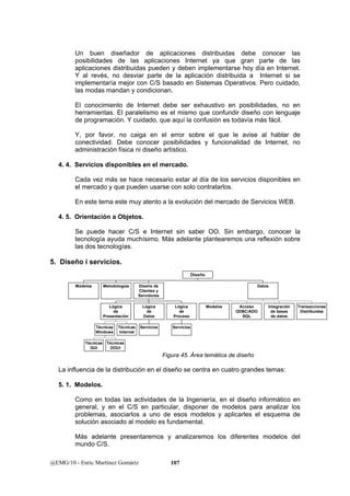 Un buen diseñador de aplicaciones distribuidas debe conocer las 
posibilidades de las aplicaciones Internet ya que gran parte de las 
aplicaciones distribuidas pueden y deben implementarse hoy día en Internet. 
Y al revés, no desviar parte de la aplicación distribuida a Internet si se 
implementaría mejor con C/S basado en Sistemas Operativos. Pero cuidado, 
las modas mandan y condicionan. 
El conocimiento de Internet debe ser exhaustivo en posibilidades, no en 
herramientas. El paralelismo es el mismo que confundir diseño con lenguaje 
de programación. Y cuidado, que aquí la confusión es todavía más fácil. 
Y, por favor, no caiga en el error sobre el que le avise al hablar de 
conectividad. Debe conocer posibilidades y funcionalidad de Internet, no 
administración física ni diseño artístico. 
4. 4. Servicios disponibles en el mercado. 
Cada vez más se hace necesario estar al día de los servicios disponibles en 
el mercado y que pueden usarse con solo contratarlos. 
En este tema este muy atento a la evolución del mercado de Servicios WEB. 
4. 5. Orientación a Objetos. 
Se puede hacer C/S e Internet sin saber OO. Sin embargo, conocer la 
tecnología ayuda muchísimo. Más adelante plantearemos una reflexión sobre 
las dos tecnologías. 
5. Diseño i servicios. 
Módelos Metodologías 
Lógica 
de 
Presentación 
Técnicas 
Windows 
Técnicas 
GUI 
Técnicas 
Internet 
Técnicas 
OOUI 
Diseño de 
Clientes y 
Servidores 
Lógica 
de 
Datos 
Servicios 
Lógica 
de 
Proceso 
Servicios 
La influencia de la distribución en el diseño se centra en cuatro grandes temas: 
5. 1. Modelos. 
Como en todas las actividades de la Ingeniería, en el diseño informático en 
general, y en el C/S en particular, disponer de modelos para analizar los 
problemas, asociarlos a uno de esos modelos y aplicarles el esquema de 
solución asociado al modelo es fundamental. 
Más adelante presentaremos y analizaremos los diferentes modelos del 
mundo C/S. 
@EMG/10 - Enric Martínez Gomáriz 107 
Modelos Acceso 
ODBC/ADO 
SQL 
Integración 
de bases 
de datos 
Transacciones 
Distribuidas 
Datos 
Diseño 
Figura 45. Área temática de diseño 
 