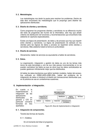 5. 2. Metodologías. 
Las metodologías nos darán la pauta para resolver los problemas. Dentro de 
este libro encontrará las metodologías que le propongo para diseñar las 
aplicaciones distribuidas. 
5. 3. Diseño de clientes y servidores. 
Como programar los programas clientes y servidores no se diferencia mucho 
del resto de programas del mundo de la informática, sólo hay que añadir 
criterios de distribución de funciones y recomendaciones que encontrará más 
adelante en capítulos especializados. 
Existe una lógica de presentación, de datos y de proceso que hay que repartir 
entre clientes y servidores. La lógica de presentación irá siempre en los 
clientes pero las lógicas de datos y proceso se repartirán entre clientes y 
servidores. Más adelante trataré el tema en profundidad. 
5. 4. Diseño de servicios. 
Obviamente, hablar de servicios es equivalente a hablar de servidores. 
5. 5. Datos. 
La organización, integración y gestión de datos es uno de los temas más 
duros de esta tecnología y uno de sus más graves inconvenientes si no se 
pueden centralizar los datos ya que es obvio que los datos centralizados se 
pueden gestionar infinitamente mejor que los distribuidos. 
Al hablar de datos tendremos que definir también modelos, hablar del acceso, 
hoy unificado en ODBC-ADO-JDBC-SQL, hablar del problema de la 
integración de datos e introducir el diseño por transacciones distribuidas que, 
en la práctica se usa en contadísimas ocasiones. 
6. Implementación e Integración. 
En cuanto a la 
implementación e 
integración de las 
aplicaciones 
distribuidas en 
general y C/S en 
particular conviene 
formarse en tres 
apartados: 
6. 1. Integración de componentes. 
Integración de 
componentes 
Tendrá dos formas de hacerlo. 
6.1.1. Estática. 
En el momento de linkar el programa. 
@EMG/10 - Enric Martínez Gomáriz 108 
Título del diagrama 
Estática Dinámica 
Middleware Objetos 
Distribuidos 
Desarrollo Administración 
del Sistema 
Servicios 
IMPLEMENTACIÓN 
E INTEGRACIÓN 
Figura 46. Área de Implementación e Integración 
 