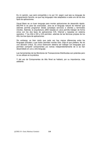 Es mi opinión, que será compartida o no por Vd. según cual sea su lenguaje de 
programación favorito, es que hay lenguajes más adaptados a cada uno de los dos 
tipos de aplicaciones. 
Visual Basic es un buen lenguaje para montar aplicaciones de desarrollo rápido. 
DELPHI lo es para las avanzadas. Java es el lenguaje natural de Internet que 
además permite programar desde complejos servicios a clientes y terminales 
móviles. Además, la arquitectura J2EE basada en Java permite trabajar de forma 
única con los dos tipos de aplicaciones C/S, Internet y basadas en sistema 
operativo. Y los 4GL’s OO y C/S permiten, además de las técnicas propias de los 
4GL los tres tipos de aplicaciones. 
Sin embargo, es bien cierto que cada vez hay menos diferencias entre los 
lenguajes actuales y que todos permiten montar todo. Elija el que prefiera. No es 
una decisión crítica. Su única restricción debería ser trabajar con lenguajes que 
permitan compartir componentes y/o rutinas independientemente de si se han 
desarrollado en uno u otro lenguaje. 
Las herramientas de los Monitores de Transacciones Distribuidas son potentes pero 
no se utilizan en la práctica. 
Y del uso de Componentes de Alto Nivel se hablará, por su importancia, más 
adelante. 
@EMG/10 - Enric Martínez Gomáriz 110 
 