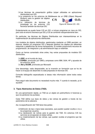  Las técnicas de presentación gráfica (súper utilizadas en aplicaciones 
distribuidas) son OO. 
 La presencia en los entornos de Middleware de un ORB (Object Request 
Brokers) para la gestión de objetos 
distribuidos. 
 La utilización de técnicas de 
prototipaje en los entornos C/S 
favorece también las técnicas OO. 
Evidentemente se puede hacer C/S sin OO, e incluso programar en Java sin OO, 
pero todo el entorno favorece que OO y C/S se combinen estupendamente bien. 
En particular, las técnicas de Objetos Distribuidos son interesantísimas en la 
implementación de aplicaciones distribuidas. 
Los modelos de objetos distribuidos, gestionados mediante un ORB permiten, en 
esencia, diseñar y/o programar OO y después distribuir los objetos por diferentes 
máquinas o plataformas de forma transparente. El modelo proporciona recursos de 
programación, de integración y de administración bajo un estándar. 
Como ya hemos comentado otras antes, hay varias propuestas de modelos OO 
distribuidos. 
 J2EE, en el mundo de Java. 
 CORBA, promovido por OMG y empresas como IBM, SUN, HP y apuesta de 
los entornos JAVA. 
 .Net y DCOM, promovido por Microsoft. 
Una desventaja, nada despreciable, es la inversión en formación que se ha de 
hacer si el equipo de desarrollo no está preparado en técnicas OO. 
Consulte bibliografía especializada si desea más información sobre todos estos 
temas. 
Para seguir este documento no necesitará mucho más. Y cuando lo necesite, yo le 
ayudaré. 
3. Tipos Abstractos de Datos (TAD). 
En una aproximación rápida, un TAD es un objeto sin polimorfismo ni herencia (y 
que me perdonen los puristas). 
Cada TAD define sus tipos de datos y las rutinas de gestión a través de los 
parámetros de la cabecera. 
Así, la especificación del TAD tiene tres partes: 
 Definición de tipo o tipos base asociados, que pueden quedar ocultos o no a 
los programas usuarios. 
 La declaración de rutinas para la gestión del TAD. En entornos C/S los 
servicios se encapsulan en estas rutinas. 
 La implementación de las rutinas, que quedan ocultas al programa que las 
utiliza. 
@EMG/10 - Enric Martínez Gomàriz 112 
C/S O.O. 
Figura 48. Alianza C/S - OO. 
 