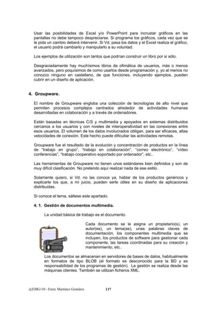 Usar las posibilidades de Excel y/o PowerPoint para incrustar gráficos en las 
pantallas no debe tampoco despreciarse. Si programa los gráficos, cada vez que se 
le pida un cambio deberá intervenir. Si Vd. pasa los datos y el Excel realiza el gráfico, 
el usuario podrá cambiarlo y manipularlo a su voluntad. 
Los ejemplos de utilización son tantos que podrían construir un libro por si sólo. 
Desgraciadamente hay muchísimos libros de ofimática de usuarios, más o menos 
avanzados, pero poquísimos de como usarlos desde programación y, yo al menos no 
conozco ninguno en castellano, de que funciones, incluyendo ejemplos, pueden 
cubrir en un diseño de aplicación. 
4. Groupware. 
El nombre de Groupware engloba una colección de tecnologías de alto nivel que 
permiten procesos complejos centrados alrededor de actividades humanas 
desarrolladas en colaboración y a través de ordenadores. 
Están basadas en técnicas C/S y multimedia y apoyados en sistemas distribuidos 
cercanos a los usuarios y con niveles de interoperatividad en las conexiones entre 
esos usuarios. El volumen de los datos involucrados obligan, para ser eficaces, altas 
velocidades de conexión. Este hecho puede dificultar las actividades remotas. 
Groupware fue el resultado de la evolución y concentración de productos en la línea 
de “trabajo en grupo”, “trabajo en colaboración”, “correo electrónico”, “vídeo 
conferencias”, “trabajo cooperativo soportado por ordenador”, etc.. 
Las herramientas de Groupware no tienen unos estándares bien definidos y son de 
muy difícil clasificación. No pretendo aquí realizar nada de ese estilo. 
Solamente quiero, si Vd. no las conoce ya, hablar de los productos genéricos y 
explicarle los que, a mi juicio, pueden serle útiles en su diseño de aplicaciones 
distribuidas. 
Si conoce el tema, sáltese este apartado. 
4. 1. Gestión de documentos multimedia. 
La unidad básica de trabajo es el documento. 
Cada documento se le asigna un propietario(s), un 
autor(es), un tema(as), unas palabras claves de 
documentación, los componentes multimedia que se 
incluyen, los productos de software para gestionar cada 
componente, las tareas coordinadas para su creación y 
mantenimiento, etc.. 
Los documentos se almacenan en servidores de bases de datos, habitualmente 
en formatos de tipo BLOB (el formato es desconocido para la BD y es 
responsabilidad de los programas de gestión). La gestión se realiza desde las 
máquinas clientes. También se utilizan ficheros XML. 
@EMG/10 - Enric Martínez Gomàriz 117 
 