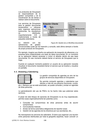 Los productos de Groupware 
se responsabilizan de la 
gestión compartida y de la 
coordinación de las tareas a 
realizar sobre el documento. 
Los servicios de Groupware 
para la gestión documental 
acostumbran a utilizarse 
para organizar aplicaciones 
autónomas. Su arquitectura 
es distribuida, 
mayoritariamente C/S y 
implementada a través de 
paquetes estándares. 
La relación con las 
aplicaciones de gestión 
convencionales suele ser de inserción y consulta, está última siempre a través 
de propio producto de Groupware. 
Por ejemplo, imagine que diseña una aplicación de recepción de albaranes y su 
empresa tiene implementada una base de datos documental. En un momento 
de su aplicación deberá escanear e incluir el albarán dentro de esa base 
documental. En ese momento deberá llamar al servicio de Groupware que lo 
haga. 
Cuando en cualquier momento posterior un usuario de su aplicación necesite 
visualizar el documento necesitará llamar el servicio que se localice y visualice 
en pantalla. 
4. 2. Sheduling y Calendaring. 
Estación Cliente 
La gestión compartida de agendas es otro de los 
grupos de servicios disponibles en Groupware. 
Se permite compartir agendas y calendarios que 
afectan a más de una persona (reuniones, cursos, 
etc.). Siempre que se esté autorizado, se puede consultar y anotar en agendas 
de otras personas. 
La generalización del uso de PDA’s no ha hecho más que potenciar estos 
servicios. 
A pesar de este bloque de opciones de Groupware no es muy espectacular, 
permite cosas organizativamente tan potentes como: 
• Consultar los compromisos de otras personas antes de asumir 
compromisos. 
• Convocatorias masivas. 
• Anotar de forma automática obligaciones de reportar cosas. 
• Gestión de las agendas de los directivos por sus secretarias, etc... 
No menosprecie los servicios de calendario. Si tiene que organizar una reunión 
entre personas distribuidas por toda la geografía española, hacer coincidir un 
@EMG/10 - Enric Martínez Gomàriz 118 
† Captura y mantenimento 
(manual, scanner, mesa 
digitalizadora). 
† Impresión. 
† Presentación. 
BD Documental. 
Servidor 
Figura 49. Gestión de un Workflow documental 
 