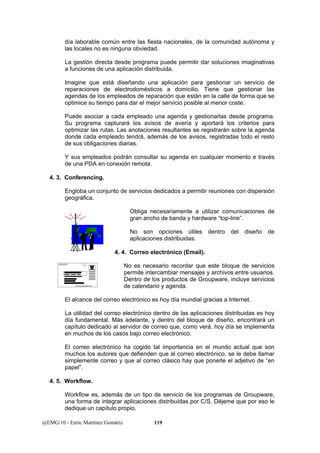 día laborable común entre las fiesta nacionales, de la comunidad autónoma y 
las locales no es ninguna obviedad. 
La gestión directa desde programa puede permitir dar soluciones imaginativas 
a funciones de una aplicación distribuida. 
Imagine que está diseñando una aplicación para gestionar un servicio de 
reparaciones de electrodomésticos a domicilio. Tiene que gestionar las 
agendas de los empleados de reparación que están en la calle de forma que se 
optimice su tiempo para dar el mejor servicio posible al menor coste. 
Puede asociar a cada empleado una agenda y gestionarlas desde programa. 
Su programa capturará los avisos de avería y aportará los criterios para 
optimizar las rutas. Las anotaciones resultantes se registrarán sobre la agenda 
donde cada empleado tendrá, además de los avisos, registradas todo el resto 
de sus obligaciones diarias. 
Y sus empleados podrán consultar su agenda en cualquier momento e través 
de una PDA en conexión remota. 
4. 3. Conferencing. 
Engloba un conjunto de servicios dedicados a permitir reuniones con dispersión 
geográfica. 
Obliga necesariamente a utilizar comunicaciones de 
gran ancho de banda y hardware “top-line”. 
No son opciones útiles dentro del diseño de 
aplicaciones distribuidas. 
4. 4. Correo electrónico (Email). 
No es necesario recordar que este bloque de servicios 
permite intercambiar mensajes y archivos entre usuarios. 
Dentro de los productos de Groupware, incluye servicios 
de calendario y agenda. 
El alcance del correo electrónico es hoy día mundial gracias a Internet. 
La utilidad del correo electrónico dentro de las aplicaciones distribuidas es hoy 
día fundamental. Más adelante, y dentro del bloque de diseño, encontrará un 
capítulo dedicado al servidor de correo que, como verá, hoy día se implementa 
en muchos de los casos bajo correo electrónico. 
El correo electrónico ha cogido tal importancia en el mundo actual que son 
muchos los autores que defienden que al correo electrónico, se le debe llamar 
simplemente correo y que al correo clásico hay que ponerle el adjetivo de “en 
papel”. 
4. 5. Workflow. 
Workflow es, además de un tipo de servicio de los programas de Groupware, 
una forma de integrar aplicaciones distribuidas por C/S. Déjeme que por eso le 
dedique un capítulo propio. 
@EMG/10 - Enric Martínez Gomàriz 119 
 