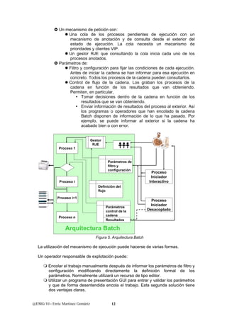 } Un mecanismo de petición con: 
z Una cola de los procesos pendientes de ejecución con un 
mecanismo de anotación y de consulta desde el exterior del 
estado de ejecución. La cola necesita un mecanismo de 
prioridades y clientes VIP. 
z Un gestor RJE que consultando la cola inicia cada uno de los 
procesos anotados. 
} Parámetros de: 
z Filtro y configuración para fijar las condiciones de cada ejecución. 
Antes de iniciar la cadena se han informar para esa ejecución en 
concreto. Todos los procesos de la cadena pueden consultarlos. 
z Control de flujo de la cadena. Los graban los procesos de la 
cadena en función de los resultados que van obteniendo. 
Permiten, en particular, 
y Tomar decisiones dentro de la cadena en función de los 
resultados que se van obteniendo. 
y Enviar información de resultados del proceso al exterior. Así 
los programas o operadores que han encolado la cadena 
Batch disponen de información de lo que ha pasado. Por 
ejemplo, se puede informar al exterior si la cadena ha 
acabado bien o con error. 
Parámetros de 
filtro y 
configuración 
Gestor 
RJE 
Definición del 
flujo 
Proceso 1 
Proceso i 
Proceso i+1 
Proceso n 
Parámetros 
control de la 
cadena 
Resultados 
Arquitectura Batch 
La utilización del mecanismo de ejecución puede hacerse de varias formas. 
Un operador responsable de explotación puede: 
 Encolar el trabajo manualmente después de informar los parámetros de filtro y 
configuración modificando directamente la definición formal de los 
parámetros. Normalmente utilizará un recurso de tipo editor. 
 Utilizar un programa de presentación GUI para entrar y validar los parámetros 
y que de forma desentendida encola el trabajo. Esta segunda solución tiene 
dos ventajas claras. 
@EMG/10 - Enric Martínez Gomàriz 12 
Proceso 
Iniciador 
Interactivo 
Proceso 
Iniciador 
Desacoplado 
Figura 5. Arquitectura Batch 
 