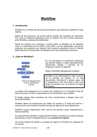Workflow 
1. Introducción. 
Workflow es un bloque de servicios de Groupware cuya estructura explicaré en este 
capítulo. 
Dentro de esa estructura, los puntos activos pueden ser ocupados por elementos 
C/S, tanto en Sistemas Operativos como en Internet. De ahí la fuerte interacción 
entre Workflow y aplicaciones distribuidas. 
Desde los orígenes con numerosa y variada oferta, el Workflow se ha integrado 
como un componente más de ERP’s como SAP o se han estabilizado unos pocos 
productos muy potentes que integran tanto sistemas operativos como en Internet 
diferenciando los componentes de software de los que interaccionan personas. 
2. ¿Qué es Workflow? 
Es una tecnología de arquitectura distribuida 
que permite integrar y dirigir automáticamente 
operaciones (trabajo y eventos) de un 
programa o usuario al siguiente. 
Según el Workflow Management Coallition: 
Workflow es la automatización, total o parcial, 
de un proceso de negocio en el cual 
documentos, información o tareas, pasan de 
un participante a otro para llevar a cabo una 
acción de acuerdo con un conjunto de reglas 
de negocio. 
Figura 50. Representació 
n de un Workflow de 
proceso 
La imagen del paradigma es la un barco que navega por un río llevado el flujo de 
puerto en puerto, donde en cada parada se va incorporando valor añadido. 
El trabajo original debe mezclarse con otros, transformarse y dirigirse hacia otro 
punto del Workflow. 
Workflow define las operaciones que deben de hacerse a lo largo del camino y 
cuando ocurre una excepción (evento) se ejecutan algunas de esas operaciones. 
Workflow supone colaboración entre más de una persona, grupo, departamento y 
hasta compañías. 
Es especialmente aplicable a organizaciones medias y grandes que mueven grandes 
documentos y tienen complejos flujos en sus procesos de negocio. 
Una forma habitual de diseñar un proceso de negocio en Workflow es integrarlo en 
un servicio. 
@EMG/10 - Enric Martínez Gomàriz 120 
 