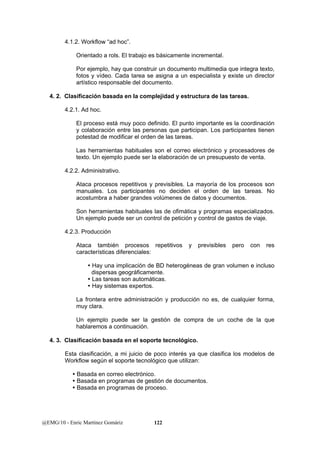 4.1.2. Workflow “ad hoc”. 
Orientado a rols. El trabajo es básicamente incremental. 
Por ejemplo, hay que construir un documento multimedia que integra texto, 
fotos y vídeo. Cada tarea se asigna a un especialista y existe un director 
artístico responsable del documento. 
4. 2. Clasificación basada en la complejidad y estructura de las tareas. 
4.2.1. Ad hoc. 
El proceso está muy poco definido. El punto importante es la coordinación 
y colaboración entre las personas que participan. Los participantes tienen 
potestad de modificar el orden de las tareas. 
Las herramientas habituales son el correo electrónico y procesadores de 
texto. Un ejemplo puede ser la elaboración de un presupuesto de venta. 
4.2.2. Administrativo. 
Ataca procesos repetitivos y previsibles. La mayoría de los procesos son 
manuales. Los participantes no deciden el orden de las tareas. No 
acostumbra a haber grandes volúmenes de datos y documentos. 
Son herramientas habituales las de ofimática y programas especializados. 
Un ejemplo puede ser un control de petición y control de gastos de viaje. 
4.2.3. Producción 
Ataca también procesos repetitivos y previsibles pero con res 
características diferenciales: 
y Hay una implicación de BD heterogéneas de gran volumen e incluso 
dispersas geográficamente. 
y Las tareas son automáticas. 
y Hay sistemas expertos. 
La frontera entre administración y producción no es, de cualquier forma, 
muy clara. 
Un ejemplo puede ser la gestión de compra de un coche de la que 
hablaremos a continuación. 
4. 3. Clasificación basada en el soporte tecnológico. 
Esta clasificación, a mi juicio de poco interés ya que clasifica los modelos de 
Workflow según el soporte tecnológico que utilizan: 
y Basada en correo electrónico. 
y Basada en programas de gestión de documentos. 
y Basada en programas de proceso. 
@EMG/10 - Enric Martínez Gomàriz 122 
 