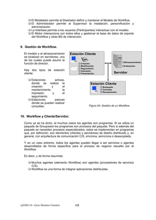  El Modelador permite al Diseñador definir y mantener el Modelo de Workflow. 
 El Administrador permite al Supervisor la instalación, personificación y 
administración. 
 La Interfase permite a los usuarios (Participantes) interactuar con el modelo. 
 El Motor interacciona con todos ellos y gestionar la base de datos de soporte 
del Workflow y otras BD de interacción. 
9. Gestión de Workflow. 
El modelo y el almacenamiento 
se localizan en servidores, uno 
de los cuales puede asumir la 
función de director. 
Hay dos tipos de estación 
cliente: 
 Estaciones activas, 
donde se realiza la 
creación y el 
mantenimiento, la 
impresión y el 
seguimiento. 
 Estaciones pasivas 
donde se pueden realizar 
consultas. 
Estación Cliente 
† Creación. 
† Modificacíón. 
† Seguimiento. 
† Impresión. 
† Presentación. 
Estación Cliente 
10. Workflow y Cliente/Servidor. 
Como ya se ha dicho, el muchos casos los agentes son programas. Si se utiliza un 
paquete de Groupware los programas son procesos del paquete. Pero si además del 
paquete se necesitan procesos especializados, estos se implementan en programas 
que, por definición, son elementos (clientes y servidores) de diseño distribuido y, en 
general, con arquitectura de comunicación C/S, síncrona, asíncrona o desacoplada. 
Y en un caso extremo, todos los agentes pueden llegar a ser servicios o agentes 
desarrollados de forma específica para el proceso de negocio resuelto por el 
Workflow. 
Es decir, y de forma resumida: 
 Muchos agentes (elemento Workflow) son agentes (proveedores de servicios 
C/S). 
 Workflow es una forma de integrar aplicaciones distribuidas. 
@EMG/10 - Enric Martínez Gomàriz 125 
†Almacenamiento. 
†Indexación. 
Servidor 
† Busqueda. 
† Consulta. 
† Recuperación. 
Figura 54. Gestión de un Workflow 
 