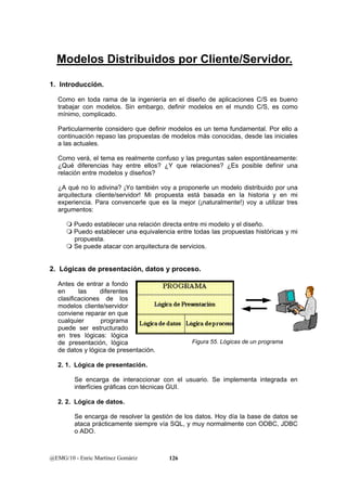 Modelos Distribuidos por Cliente/Servidor. 
1. Introducción. 
Como en toda rama de la ingeniería en el diseño de aplicaciones C/S es bueno 
trabajar con modelos. Sin embargo, definir modelos en el mundo C/S, es como 
mínimo, complicado. 
Particularmente considero que definir modelos es un tema fundamental. Por ello a 
continuación repaso las propuestas de modelos más conocidas, desde las iniciales 
a las actuales. 
Como verá, el tema es realmente confuso y las preguntas salen espontáneamente: 
¿Qué diferencias hay entre ellos? ¿Y que relaciones? ¿Es posible definir una 
relación entre modelos y diseños? 
¿A qué no lo adivina? ¡Yo también voy a proponerle un modelo distribuido por una 
arquitectura cliente/servidor! Mi propuesta está basada en la historia y en mi 
experiencia. Para convencerle que es la mejor (¡naturalmente!) voy a utilizar tres 
argumentos: 
 Puedo establecer una relación directa entre mi modelo y el diseño. 
 Puedo establecer una equivalencia entre todas las propuestas históricas y mi 
propuesta. 
 Se puede atacar con arquitectura de servicios. 
2. Lógicas de presentación, datos y proceso. 
Antes de entrar a fondo 
en las diferentes 
clasificaciones de los 
modelos cliente/servidor 
conviene reparar en que 
cualquier programa 
puede ser estructurado 
en tres lógicas: lógica 
de presentación, lógica 
de datos y lógica de presentación. 
2. 1. Lógica de presentación. 
Se encarga de interaccionar con el usuario. Se implementa integrada en 
interfícies gráficas con técnicas GUI. 
2. 2. Lógica de datos. 
Se encarga de resolver la gestión de los datos. Hoy día la base de datos se 
ataca prácticamente siempre vía SQL, y muy normalmente con ODBC, JDBC 
o ADO. 
@EMG/10 - Enric Martínez Gomàriz 126 
Figura 55. Lógicas de un programa 
 