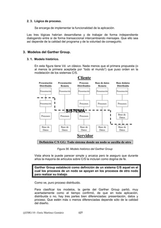 2. 3. Lógica de proceso. 
Se encarga de implementar la funcionalidad de la aplicación. 
Las tres lógicas habrían desarrollarse y de trabajar de forma independiente 
dialogando entre si de forma transaccional intercambiando mensajes. Que ello sea 
así depende de la calidad del programa y de la voluntad de conseguirlo. 
3. Modelos del Garther Group. 
3. 1. Modelo histórico. 
En esta figura tiene Vd. un clásico. Nada menos que el primera propuesta (o 
al menos la primera aceptada por “todo el mundo”) que puso orden en la 
modelación de los sistemas C/S. 
Presentación 
Remota 
Presentación 
Procesos 
Base de 
Datos 
Cliente 
Procesos 
Distribuidos 
Presentación 
Procesos 
Procesos 
Base de 
Datos 
Presentación 
Distribuida 
@EMG/10 - Enric Martínez Gomàriz 127 
Base dedatos 
Distribuida 
Presentación 
Procesos 
Base de 
Datos 
Base de 
Datos 
Base de datos 
Remota 
Presentación 
Procesos 
Base de 
Datos 
Presentación 
Presentación 
Procesos 
Base de 
Datos 
SISTEMA 
Servidor 
Definición C/S GG: Todo sistema donde un nodo se auxilia de otro 
Figura 56. Modelo histórico del Garther Group 
Vista ahora le puede parecer simple y arcaica pero le aseguro que durante 
años la mayoría de artículos sobre C/S la incluían como dogma de fe. 
Garther Group estableció como definición de un sistema C/S aquel en el 
cual los procesos de un nodo se apoyan en los procesos de otro nodo 
para realizar su trabajo. 
Como ve, puro proceso distribuido. 
Para clasificar los modelos, la gente del Garther Group partió, muy 
acertadamente como el tiempo confirmó, de que en toda aplicación, 
distribuida o no, hay tres partes bien diferenciadas: presentación, datos y 
proceso. Que estén más o menos diferenciadas depende sólo de la calidad 
del diseño. 
 