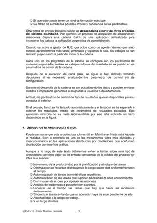  El operador puede tener un nivel de formación más bajo. 
 Se filtran de entrada los posibles errores y coherencia de los parámetros. 
Otra forma de encolar trabajos puede ser desacoplada a partir de otros procesos 
del sistema distribuido. Por ejemplo, un proceso de aceptación de albaranes en 
almacenes dispara una cadena Batch de una aplicación centralizada para 
incorporar los datos a la aplicación corporativa de administración. 
Cuando se activa el gestor de RJE, que actúa como un agente (término que si no 
conoce aprenderemos más tarde) arrancado y vigilando la cola, los trabajos se van 
lanzado y ejecutando a partir del inicio de la cadena. 
Cada uno de los programas de la cadena se configura con los parámetros de 
ejecución registrados, realiza su trabajo e informa del resultado de su gestión en los 
parámetros de control de la cadena. 
Después de la ejecución de cada paso, se sigue el flujo definido tomando 
decisiones si es necesario analizando los parámetros de control y/o de 
configuración. 
Durante el desarrollo de la cadena se van actualizando los datos y pueden enviarse 
listados a impresoras generales o asignadas a usuarios o departamentos. 
Al final, los parámetros de control de flujo de resultados quedan disponibles para su 
consulta al exterior. 
Si el proceso batch se ha lanzado automáticamente y el lanzador se ha esperado a 
obtener los resultados, recibe los parámetros de resultados pactados. Esta 
ejecución síncrona no es nada recomendable por eso está indicada en trazo 
discontinúo en la figura. 
4. Utilidad de la Arquitectura Batch. 
Puede pensarse que esta arquitectura solo es útil en Mainframe. Nada más lejos de 
la realidad. Bien al contrario es uno de los mecanismos útiles más olvidados y 
menospreciados en las aplicaciones distribuidas por diseñadores que confunden 
distribución con interfície gráfica. 
Aunque a lo largo de este texto deberemos volver a hablar sobre este tipo de 
arquitectura conviene dejar ya de entrada constancia de la utilidad del proceso por 
lotes que supone: 
 Incremento de la productividad por la planificación y el solape de tareas 
 Optimización de recursos distribuyendo la carga sobre ellos uniformemente en 
el tiempo. 
 Automatización de tareas administrativas repetitivas. 
 Automatización de las tareas que suponen necesidad de altos conocimientos. 
 Disminución de errores por operatorias erróneas. 
 Análisis de incidencias a posteriori por expertos. 
 Localizar en el tiempo las tareas que hay que hacer en momentos 
determinados. 
 Sincronizar tareas evitando que un operador haya de estar pendiente de ello. 
 Adaptabilidad a la carga de trabajo.. 
 Y un largo etcétera. 
@EMG/10 - Enric Martínez Gomàriz 13 
 