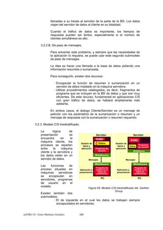 llamadas a su través al servidor de la parte de la BD. Los datos 
viajan del servidor de datos al cliente en su totalidad. 
Cuando el tráfico de datos es importante, los tiempos de 
respuesta pueden ser lentos, especialmente si el número de 
clientes simultáneos es alto. 
3.2.2.B. De paso de mensajes. 
Para solventar este problema, y siempre que las necesidades de 
la aplicación lo requiera, se puede usar este segundo submodelo 
de paso de mensajes. 
La idea es hacer una llamada a la base de datos pidiendo una 
información resumida o sumarizada. 
Para conseguirlo, existen dos recursos: 
x Encapsular la función de resumen o sumarización en un 
servidor de datos instalado en la máquina servidora. 
x Utilizar procedimientos catalogados, es decir, fragmentos de 
programa que se incluyen en la BD de datos y que son muy 
eficientes. De este recurso, fundamental en aplicaciones C/S 
con gran tráfico de datos, se hablará ampliamente más 
adelante. 
En ambos casos, el dialogo Cliente/Servidor es un mensaje de 
petición con los parámetros de la sumarización o resumen y un 
mensaje de respuesta con la sumarización o resumen requerido. 
3.2.3. Modelo C/S triestratificado. 
La lógica de 
presentación se 
encuentra en la 
máquina cliente, los 
procesos se reparten 
entre la máquina 
cliente y la servidora y 
los datos están en un 
servidor de datos. 
Las funciones de 
proceso situadas en 
máquinas servidoras 
se encapsulan en 
servidores, programas 
de usuario en el 
modelo. 
Existen también dos 
submodelos: 
Gestión de 
datos y 
aplicación 
Aplicación y 
presentación 
SGBD 
Datos 
Programa de 
usuario 
Middleware 
Middleware 
Gestión de 
datos y 
aplicación 
SGBD 
Datos Programa 
Middleware 
Middleware 
x El de izquierda en el cual los datos se trabajan siempre 
encapsulados en servidores. 
@EMG/10 - Enric Martínez Gomàriz 131 
Servidor 
Programa de 
usuario en la 
lógica de 
presentació 
PC 
Mensajes 
Aplicación y 
presentación 
Servidor 
PC 
Mensajes 
de usuario 
Programa de 
usuario en la 
lógica de 
presentación 
Figura 59. Modelo C/S triestratificado del Garther 
Group 
 