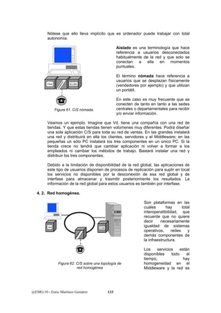 Nótese que ello lleva implícito que es ordenador puede trabajar con total 
autonomía. 
@EMG/10 - Enric Martínez Gomàriz 133 
Aislado es una terminología que hace 
referencia a usuarios desconectados 
habitualmente de la red y que solo se 
conectan a ella en momentos 
puntuales. 
El término nómada hace referencia a 
usuarios que se desplazan físicamente 
(vendedores por ejemplo) y que utilizan 
un portátil. 
En este caso es muy frecuente que se 
conecten de tanto en tanto a las sedes 
centrales o departamentales para recibir 
y/o enviar información. 
Veamos un ejemplo. Imagine que Vd. tiene una compañía con una red de 
tiendas. Y que estas tiendas tienen volúmenes muy diferentes. Podrá diseñar 
una sola aplicación C/S para toda su red de ventas. En las grandes instalará 
una red y distribuirá en ella los clientes, servidores y el Middleware; en las 
pequeñas un sólo PC instalará los tres componentes en un único PC. Si la 
tienda crece no tendrá que cambiar aplicación ni volver a formar a los 
empleados ni cambiar los métodos de trabajo. Bastará instalar una red y 
distribuir los tres componentes. 
Debido a la limitación de disponibilidad de la red global, las aplicaciones de 
este tipo de usuarios disponen de procesos de replicación para suplir en local 
los servicios no disponibles por la desconexión de esa red global y de 
interfase para almacenar y trasmitir posteriormente los resultados. La 
información de la red global para estos usuarios es también por interfase. 
4. 2. Red homogénea. 
Son plataformas en las 
cuales hay total 
interoperatibilidad, que 
recuerde que no quiere 
decir necesariamente 
igualdad de sistemas 
operativos, redes y 
demás componentes de 
la infraestructura. 
Los servicios están 
disponibles todo el 
tiempo, hay 
homogeneidad en el 
Middleware y la red es 
Client 
Middleware 
Servidor 
Figura 61. C/S nómada. 
Client Servidor 
Middleware 
Figura 62. C/S sobre una topología de 
red homogénea 
 