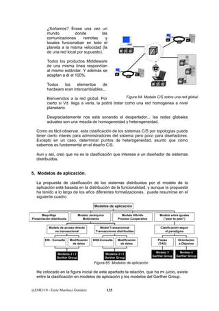 ¿Soñamos? Érase una vez un 
mundo donde las 
comunicaciones remotas y 
locales funcionaban en todo el 
planeta a la misma velocidad (la 
de una red local por supuesto). 
Todos los productos Middleware 
de una misma línea respondían 
al mismo estándar. Y además se 
adaptan a él al 100%. 
Todos los elementos de 
hardware eran intercambiables... 
Bienvenidos a la red global. Por 
cierto si Vd. llega a verla, la podrá tratar como una red homogénea a nivel 
planetario. 
Desgraciadamente nos está sonando el despertador... las redes globales 
actuales son una mezcla de homogeneidad y heterogeneidad. 
Como es fácil observar, esta clasificación de los sistemas C/S por topologías puede 
tener cierto interés para administradores del sistema pero poco para diseñadores. 
Excepto en un caso, determinar puntos de heterogeneidad, asunto que como 
sabemos es fundamental en el diseño C/S. 
Aun y así, creo que no es la clasificación que interesa a un diseñador de sistemas 
distribuidos. 
5. Modelos de aplicación. 
La propuesta de clasificación de los sistemas distribuidos por el modelo de la 
aplicación está basada en la distribución de la funcionalidad, y aunque la propuesta 
ha tenido a lo largo de los años diferentes formalizaciones, puede resumirse en el 
siguiente cuadro: 
Modelo de acceso directo 
no transaccional 
Model Transaccional 
Transacciones distribuidas 
Modelo entre iguales 
("peer to peer") 
Clasificación segun 
el paradigma 
Piezas 
(TAD) 
Orientación 
a Objectos 
He colocado en la figura inicial de este apartado la relación, que ha mi juicio, existe 
entre la clasificación en modelos de aplicación y los modelos del Garther Group. 
@EMG/10 - Enric Martínez Gomàriz 135 
Client 
Middleware 
Servidor 
Servidor 
Servidor 
Servidor 
Middleware 
Client 
Middleware 
Servidor 
Client Servidor 
Middleware 
Client Servidor 
Middleware 
Figura 64. Modelo C/S sobre una red global 
Maquillaje 
Presentación distribuida 
EIS - Consulta Modificación 
de datos 
Modelos 2 i 3 
Garther Group 
DSS-Consulta Modificación 
de datos 
Modelos 2 i 3 
Garther Group 
Modelo Jerárquico 
Multicliente 
Modelo Hibrido 
Proceso Cooperativo 
Modelo 3 
Garther Group 
Modelo 4 
Garther Group 
Modelos de aplicación 
Figura 65. Modelos de aplicación 
 