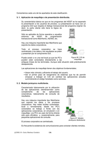Comentemos cada uno de los apartados de esta clasificación. 
5. 1. Aplicación de maquillaje o de presentación distribuida. 
Su característica básica es que en los programas del HOST se ha separado 
la presentación a los usuarios de proceso. La presentación se hace con un 
programa GUI que respeta el dialogo transaccional del programa original. Es 
decir, la parte cliente sólo tiene la lógica de 
presentación. 
Sólo es aplicable de forma operativa a aquellos 
entornos de HOST de programación 
transaccional como Mainframe, AS/400, etc. 
Hay una máquina importante tipo Mainframe que 
soporta los datos corporativos. 
Todo el proceso corporativo se hace 
centralizado y los datos y los resultados se piden 
y presentan por el componente GUI. 
Puede existir o no una red local ya que los PC’s 
pueden estar conectados directamente a las 
antiguas líneas de los terminales. Aunque está situación está prácticamente 
desaparecida. 
Las aplicaciones de maquillaje tienen dos objetivos fundamentales: 
y Hacer más cómodo y eficiente el trabajo del usuario. 
y Ser el primer paso de reingeniería de sistemas que ha de permitir 
empezar a trabajar en C/S sin cambiar las aplicaciones actuales 
suministrando el código heredado como servicios. 
5. 2. Modelo jerárquico multicliente. 
Caracterizado básicamente por la utilización 
de las aplicaciones cliente/servidor como 
complemento de las aplicaciones 
corporativas, básicamente de consulta de 
resultados. 
Hay una máquina importante tipo Mainframe 
que soporta los datos y los procesos 
corporativos. Hay redes locales conectadas, 
local o remotamente, desde los PC’s 
conectados se trabaja a fondo con las 
aplicaciones corporativas, en emulación o en 
maquillaje. Los PC’s se usan de forma directa 
sólo para ofimática y, ocasionalmente, para 
pequeñas aplicaciones de consulta. 
El proceso corporativo es centralizado. 
Es frecuente la existencia de comunicaciones para conectar clientes remotos. 
@EMG/10 - Enric Martínez Gomàriz 136 
Figura 66. C/S de 
maquillaje 
Figura 67. Modelo 
Jerárquico Multicliente 
 