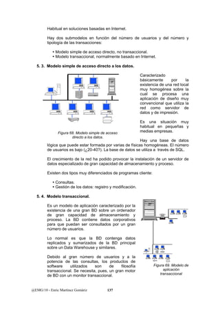 Habitual en soluciones basadas en Internet. 
Hay dos submodelos en función del número de usuarios y del número y 
tipología de las transacciones: 
y Modelo simple de acceso directo, no transaccional. 
y Modelo transaccional, normalmente basado en Internet. 
5. 3. Modelo simple de acceso directo a los datos. 
Figura 68. Modelo simple de acceso 
directo a los datos. 
@EMG/10 - Enric Martínez Gomàriz 137 
Caracterizado 
básicamente por la 
existencia de una red local 
muy homogénea sobre la 
cual se procesa una 
aplicación de diseño muy 
convencional que utiliza la 
red como servidor de 
datos y de impresión. 
Es una situación muy 
habitual en pequeñas y 
medias empresas. 
Hay una base de datos 
lógica que puede estar formada por varias de físicas homogéneas. El número 
de usuarios es bajo (¿20-40?). La base de datos se utiliza a través de SQL. 
El crecimiento de la red ha podido provocar la instalación de un servidor de 
datos especializado de gran capacidad de almacenamiento y proceso. 
Existen dos tipos muy diferenciados de programas cliente: 
y Consultas. 
y Gestión de los datos: registro y modificación. 
5. 4. Modelo transaccional. 
Es un modelo de aplicación caracterizado por la 
existencia de una gran BD sobre un ordenador 
de gran capacidad de almacenamiento y 
proceso. La BD contiene datos corporativos 
para que puedan ser consultados por un gran 
número de usuarios. 
Lo normal es que la BD contenga datos 
replicados y sumarizados de la BD principal 
sobre un Data Warehouse y similares. 
Debido al gran número de usuarios y a la 
potencia de las consultas, los productos de 
software utilizados son de filosofía 
transaccional. Se necesita, pues, un gran motor 
de BD con un monitor transaccional. 
Figura 69. Modelo de 
aplicación 
transaccional 
 