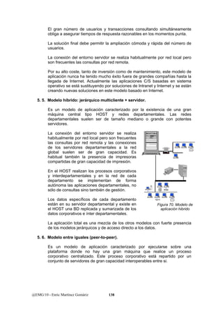 El gran número de usuarios y transacciones consultando simultáneamente 
obliga a asegurar tiempos de respuesta razonables en los momentos punta. 
La solución final debe permitir la ampliación cómoda y rápida del número de 
usuarios. 
La conexión del entorno servidor se realiza habitualmente por red local pero 
son frecuentes las consultas por red remota. 
Por su alto coste, tanto de inversión como de mantenimiento, este modelo de 
aplicación nunca ha tenido mucho éxito fuera de grandes compañías hasta la 
llegada de Internet. Actualmente las aplicaciones C/S basadas en sistema 
operativo se está sustituyendo por soluciones de Intranet y Internet y se están 
creando nuevas soluciones en este modelo basado en Internet. 
5. 5. Modelo híbrido: jerárquico multicliente + servidor. 
Es un modelo de aplicación caracterizado por la existencia de una gran 
máquina central tipo HOST y redes departamentales. Las redes 
departamentales suelen ser de tamaño mediano o grande con potentes 
servidores. 
La conexión del entorno servidor se realiza 
habitualmente por red local pero son frecuentes 
las consultas por red remota y las conexiones 
de los servidores departamentales a la red 
global suelen ser de gran capacidad. Es 
habitual también la presencia de impresoras 
compartidas de gran capacidad de impresión. 
En el HOST realizan los procesos corporativos 
y interdepartamentales y en la red de cada 
departamento se implementan de forma 
autónoma las aplicaciones departamentales, no 
sólo de consultas sino también de gestión. 
Los datos específicos de cada departamento 
están en su servidor departamental y existe en 
el HOST una BD replicada y sumarizada de los 
datos corporativos e ínter departamentales. 
La aplicación total es una mezcla de los otros modelos con fuerte presencia 
de los modelos jerárquicos y de acceso directo a los datos. 
5. 6. Modelo entre iguales (peer-to-peer). 
Es un modelo de aplicación caracterizado por ejecutarse sobre una 
plataforma donde no hay una gran máquina que realice un proceso 
corporativo centralizado. Este proceso corporativo está repartido por un 
conjunto de servidores de gran capacidad interoperables entre si. 
@EMG/10 - Enric Martínez Gomàriz 138 
Figura 70. Modelo de 
aplicación hibrido 
 