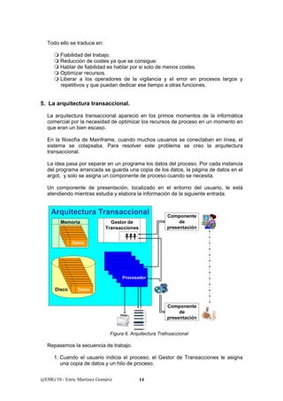 Todo ello se traduce en: 
 Fiabilidad del trabajo. 
 Reducción de costes ya que se consigue: 
 Hablar de fiabilidad es hablar por si solo de menos costes. 
 Optimizar recursos. 
 Liberar a los operadores de la vigilancia y el error en procesos largos y 
repetitivos y que puedan dedicar ese tiempo a otras funciones. 
5. La arquitectura transaccional. 
La arquitectura transaccional apareció en los primos momentos de la informática 
comercial por la necesidad de optimizar los recursos de proceso en un momento en 
que eran un bien escaso. 
En la filosofía de Mainframe, cuando muchos usuarios se conectaban en línea, el 
sistema se colapsaba. Para resolver este problema se creo la arquitectura 
transaccional. 
La idea pasa por separar en un programa los datos del proceso. Por cada instancia 
del programa arrancada se guarda una copia de los datos, la página de datos en el 
argot, y solo se asigna un componente de proceso cuando se necesita. 
Un componente de presentación, localizado en el entorno del usuario, le está 
atendiendo mientras estudia y elabora la información de la siguiente entrada. 
Gestor de 
Transacciones 
Procesador 
Memoria 
@EMG/10 - Enric Martínez Gomàriz 14 
Componente 
de 
presentación 
Componente 
de 
presentación 
Arquitectura Transaccional 
Datos 
Disco Datos 
Figura 6. Arquitectura Trafnsaccional 
Repasemos la secuencia de trabajo. 
1. Cuando el usuario indicia el proceso, el Gestor de Transacciones le asigna 
una copia de datos y un hilo de proceso. 
 