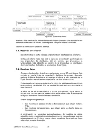 Modelo de Presentación 
Clasificación por 
Tipo de Gestión 
EIS - Consulta 
o Warehouse 
Actualizables 
En el cliente 
Clasificación por 
Localización de 
la Lógica de Datos 
Centralizada Distribuida Hibrida 
Departamental Corporativa 
@EMG/10 - Enric Martínez Gomàriz 140 
Clasificación por 
el esquema 
lógico de la BD 
Centralizado 
Distribuido 
Replicado Particionado 
Modelo de Datos Modelos de 
Tratamientos Distribuidos 
Modelos de 
Funcionalidad Distribuida 
Modelos de Diseño 
Figura 72. Modelos de diseño. 
Además, esta clasificación permite reflejar sin ningún problema una realidad de los 
sistemas distribuidos: un mismo sistema puede compartir más de un modelo. 
Veamos a continuación cada uno de ellos. 
7. 1. Modelo de presentación. 
De este modelo ya se ha hablado ampliamente en clasificaciones anteriores. 
En la parte cliente nada más está la lógica de presentación que trabaja con 
una arquitectura de distribución con un servidor que proporciona la 
funcionalidad. Más adelante se hablará de la arquitectura de distribución 
dentro del capítulo dedicado a la arquitectura de servicios. 
7. 2. Modelo de Datos. 
Corresponde al modelo de aplicaciones basadas en una BD centralizada. Son 
modelos en que la lógica de presentación, la lógica de proceso y la mayor 
parte de la lógica de datos se agrupan en el cliente y sólo una parte de la 
lógica de datos, normalmente muy pequeña, de sitúa en servidores. 
En la mayoría de los casos el cliente sólo utiliza del Middleware los servidores 
de impresión y los servicios SQL del servidor de datos asociado al motor de la 
base de datos. 
A pesar de ser el modelo clásico, o quizás por que ello, sigue siendo el 
modelo más utilizado y el que presenta más especializaciones. Y observe que 
la llegada de Internet ha reforzado esta tendencia. 
Existen dos grupos genéricos: 
• Los modelos de acceso directo no transaccional, que utilizan motores 
SQL. 
• Los modelos transaccionales, que utilizan para su diseño lógica de 
transacciones. 
A continuación se presentan subclasificaciones de modelos de datos, 
aplicables tanto a modelos transaccionales como no transaccionales, que son 
ortogonales entre si. Es decir, que un mismo modelo de datos participa de un 
submodelo en cada dimensión. 
 