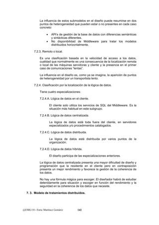 La influencia de estos submodelos en el diseño puede resumirse en dos 
puntos de heterogeneidad que pueden estar o no presentes en cada caso 
concreto: 
• API’s de gestión de la base de datos con diferencias semánticas 
y sintácticas diferentes. 
• No disponibilidad de Middleware para tratar los modelos 
distribuidos horizontalmente. 
7.2.3. Remoto o local. 
Es una clasificación basada en la velocidad de acceso a los datos, 
cualidad que normalmente es una consecuencia de la localización remota 
o local de las máquinas servidoras y cliente y la presencia en el primer 
caso de comunicaciones “lentas”. 
La influencia en el diseño es, como ya se imagina, la aparición de puntos 
de heterogeneidad por un transportista lento. 
7.2.4. Clasificación por la localización de la lógica de datos. 
Tiene cuatro especializaciones: 
7.2.4.A. Lógica de datos en el cliente. 
El cliente solo utiliza los servicios de SQL del Middleware. Es la 
situación más habitual en este subgrupo. 
7.2.4.B. Lógica de datos centralizada. 
La lógica de datos está toda fuera del cliente, en servidores 
especializados y/o procedimientos catalogados. 
7.2.4.C. Lógica de datos distribuida. 
La lógica de datos está distribuida por varios puntos de la 
organización. 
7.2.4.D. Lógica de datos híbrida. 
El diseño participa de las especializaciones anteriores. 
La lógica de datos centralizada presenta una mayor dificultad de diseño y 
programación que la residente en el cliente pero en contraposición 
presenta un mejor rendimiento y favorece la gestión de la coherencia de 
los datos. 
No hay una fórmula mágica para escoger. El diseñador habrá de estudiar 
detenidamente para situación y escoger en función del rendimiento y la 
seguridad en la coherencia de los datos que necesite. 
7. 3. Modelo de tratamientos distribuidos. 
@EMG/10 - Enric Martínez Gomàriz 142 
 