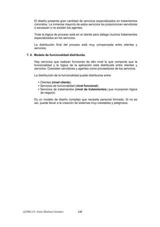 El diseño presenta gran cantidad de servicios especializados en tratamientos 
concretos. La inmensa mayoría de estos servicios los proporcionan servidores 
o escasean o no existen los agentes. 
Toda la lógica de proceso está en el cliente pero delega muchos tratamientos 
especializados en los servicios. 
La distribución final del proceso está muy compensada entre clientes y 
servicios. 
7. 4. Modelo de funcionalidad distribuida. 
Hay servicios que realizan funciones de alto nivel lo que comporta que la 
funcionalidad y la lógica de la aplicación está distribuida entre clientes y 
servicios. Coexisten servidores y agentes como proveedores de los servicios. 
La distribución de la funcionalidad puede distribuirse entre: 
y Clientes (nivel cliente). 
y Servicios de funcionalidad (nivel funcional). 
y Servicios de tratamientos (nivel de tratamientos) que incorporan lógica 
de negocio. 
Es un modelo de diseño complejo que necesita personal formado. Si no es 
así, puede llevar a la creación de sistemas muy inestables y peligrosos. 
@EMG/10 - Enric Martínez Gomàriz 143 
 
