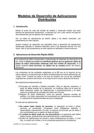 Modelos de Desarrollo de Aplicaciones 
Distribuidas 
1. Introducción. 
Desde el punto de vista del modelo de análisis y desarrollo existen dos tipos 
básicos de aplicaciones distribuidas. La decisión por uno u otro camino se basa en 
las prestaciones que se esperan de la aplicación. 
Así, se habla de aplicaciones de diseño rápido y de diseño avanzado. Las 
presentamos en este capítulo. 
Ambos modelos de desarrollo son aplicables tanto a desarrollo de aplicaciones 
distribuidas basadas en Sistema Operativo como a las basadas Internet. Por esa 
razón, todo lo que presentemos en este capítulo es aplicable a ambos entornos. 
2. Aplicaciones de Desarrollo Rápido (RAD). 
Las aplicaciones RAD corresponden a aplicaciones de sistemas de información en 
las cuales el diseño se centra en interfícies gráficas que se gestionan datos de 
bases de datos relacionales utilizando solo dos niveles de desarrollo. Si el 
diseño necesita otros servicios, se utilizan los ya creados dentro del entorno 
distribuido. 
Los contenidos de las entidades registradas en la BD son en la mayoría de los 
casos replicas y sumarizaciones de datos de gestionados por otras aplicaciones de 
“mayor nivel”. Cuando los datos a los que se acceden son los de las entidades 
originales los usuarios solo tienen, en la mayoría de lo casos, derechos de lectura. 
Son aplicaciones básicamente de: 
 Consultas por pantalla y listados puntuales. Sólo en algunas ocasiones, a 
parte de tablas propias de la aplicación, se modifican datos de la base de 
datos relacional, suelen ser totalizaciones o parametrizaciones y en estos 
casos los problemas de consistencia suelen ser mínimos. 
 Registro de datos distribuidos, como por ejemplo, capturas remotas de 
pedidos. Los datos capturados son procesados por aplicaciones corporativas 
o a aplicaciones departamentales de poca complejidad. 
En este tipo de aplicaciones: 
 No suelen haber diseño de servicios. La aplicación se limita a utilizar 
servicios ya construidos, comprados como Middleware estándar o 
desarrollados internamente. Es más, la mayoría de servicios son de datos y 
son suministrados por un gestor de base de datos. 
 El modelo de datos suele ser una precondición y la aplicación sólo define 
tablas propias, generalmente para parametrización y administración. 
 Suelen ser aplicaciones con pocas o nulas modificaciones de datos. Y si las 
hay, no suelen ser críticas y no es complicado garantizar la consistencia. 
@EMG/10 - Enric Martínez Gomàriz 144 
 
