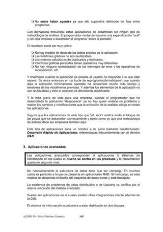  No suele haber agentes ya que ello supondría definición de flujo entre 
programas. 
Con demasiada frecuencia estas aplicaciones se desarrollan sin ningún tipo de 
metodología de análisis. El programador recibe del usuario una especificación “oral” 
y con ella empieza a desarrollar el programa “sobre la pantalla”. 
El resultado suele ser muy pobre: 
 No hay modelo de datos de las tablas propias de la aplicación. 
 Las interfícies gráficas no son reutilizables. 
 Los mismos cálculos están duplicados y triplicados. 
 Interfícies gráficas parecidas tienen operativas muy diferentes. 
 No hay ninguna normalización de los mensajes de error y las operativas de 
recuperación, etc. 
Y finalmente cuando la aplicación se enseña al usuario no responde a lo que éste 
espera. Se entra entonces en un bucle de reprogramación/validación que cuando 
deja la aplicación mínimamente operable ha consumido mucho más tiempo y 
tensiones de las inicialmente previstas. Y además los elementos de la aplicación no 
son reutilizables y todo el conjunto es difícilmente modificable. 
Y lo más grave de todo para una empresa, cuando el programador que ha 
desarrollado la aplicación “desaparece” ya no hay quien analice un problema y 
realice los cambios y modificaciones que la evolución de la realidad obliga en todas 
las aplicaciones. 
Seguro que las aplicaciones de este tipo que Vd. lector realiza están el bloque de 
las pocas que se desarrollan correctamente y opina como yo que una metodología 
de análisis debe ser empleada también aquí. 
Este tipo de aplicaciones tiene un nombre a mi juicio bastante desafortunado: 
Desarrollo Rápido de Aplicaciones, referenciadas frecuentemente con el término 
RAD. 
3. Aplicaciones avanzadas. 
Las aplicaciones avanzadas corresponden a aplicaciones o sistemas de 
información en los cuales el diseño se centra en los procesos y la presentación 
queda en segundo nivel. 
No necesariamente la estructura de datos tiene que ser compleja. En muchos 
casos es parecida a la que se presenta en aplicaciones RAD. Sin embargo, es este 
modelo de desarrollo el diseño del esquema de datos existe y está trabajado. 
La existencia de problemas de datos distribuidos o de Upsizing ya justifica por si 
sola la utilización del método avanzado. 
Suelen ser aplicaciones en la cuales existen otras integraciones cliente además de 
la GUI. 
El sistema de información acostumbra a estar distribuido en dos bloques. 
@EMG/10 - Enric Martínez Gomàriz 145 
 