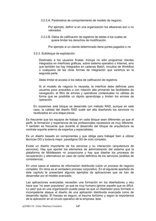 3.2.2.A. Parámetros de comportamiento de modelo de negocio. 
Por ejemplo, definir si en una organización los albaranes son o no 
valorados 
3.2.2.B. Datos de calificación de registros de tablas a los cuales se 
quiere limitar los derechos de modificación. 
Por ejemplo si un cliente determinado tiene portes pagados o no 
3.2.3. Subbloque de explotación. 
Destinado a los usuarios finales. Incluye no sólo programas clientes 
integrados en interfícies gráficas, sobre sistema operativo o Internet, sino 
que también los hay integrados en cadenas Batch, circuitos de Workflow 
o cualquiera de las otras formas de integración que veremos en la 
segunda parte. 
Debe limitar el acceso a los datos de calificación de registros. 
Si el modelo de negocio lo necesita, la interfície debe definirse para 
usuarios poco avezados o con rotación alta primando las facilidades de 
navegación, el filtro de errores y operativas contextuales no válidas de 
forma que se posibilite un rápido aprendizaje y limiten los errores de 
operación. 
En ocasiones este bloque se desarrolla con método RAD, aunque en este 
caso, la calidad del diseño RAD suele ser alta diseñando los servicios no 
reutilizados en una etapa previa. 
Es frecuente que los equipos de trabajo en cada bloque sean diferentes ya que el 
perfil, la formación y experiencia de los profesionales necesarios es muy diferente. 
Y también es frecuente que durante el desarrollo del bloque de arquitectura se 
contrate soporte externo de expertos y especialistas. 
Es un diseño basado en componentes y que obliga para trabajar bien a utilizar 
técnicas OO y todavía mejor, paradigma OO de ciclo completo. 
Existe un diseño importante de los servicios y su interacción (arquitectura de 
servicios). Hay que aportar los elementos de administración del sistema que la 
plataforma de Middleware no proporcione y hay que diseñar los procesos de 
recuperación y alternativos en caso de caída definitiva de los servicios (análisis de 
consistencia). 
En unos casos el sistema de información distribuido cubre un proceso de negocio 
completo. En otros es el verdadero proceso corporativo. En el siguiente apartado de 
este capítulo le presentaré algunos ejemplos de aplicaciones que se han de 
desarrollar por el modelo avanzado. 
Las aplicaciones avanzadas necesitan una formación en los diseñadores y eso 
hace que “no sean populares” ya que es muy humano ignorar aquello que es difícil. 
Lo peor que en una organización puede pasar es que un diseñador poco formado o 
incompetente ataque el diseño de una aplicación distribuida avanzada como de 
desarrollo rápido. El fracaso es seguro, el trauma fortísimo y según la importancia 
de la aplicación en el circulo operativo de la empresa, letal. 
@EMG/10 - Enric Martínez Gomàriz 147 
 