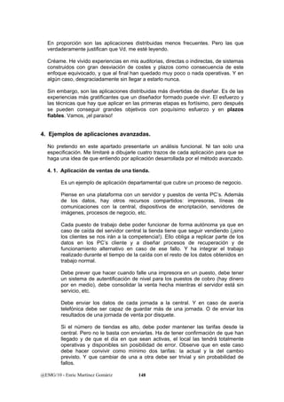En proporción son las aplicaciones distribuidas menos frecuentes. Pero las que 
verdaderamente justifican que Vd. me esté leyendo. 
Créame. He vivido experiencias en mis auditorias, directas o indirectas, de sistemas 
construidos con gran desviación de costes y plazos como consecuencia de este 
enfoque equivocado, y que al final han quedado muy poco o nada operativas. Y en 
algún caso, desgraciadamente sin llegar a estarlo nunca. 
Sin embargo, son las aplicaciones distribuidas más divertidas de diseñar. Es de las 
experiencias más gratificantes que un diseñador formado puede vivir. El esfuerzo y 
las técnicas que hay que aplicar en las primeras etapas es fortísimo, pero después 
se pueden conseguir grandes objetivos con poquísimo esfuerzo y en plazos 
fiables. Vamos, ¡el paraíso! 
4. Ejemplos de aplicaciones avanzadas. 
No pretendo en este apartado presentarle un análisis funcional. Ni tan solo una 
especificación. Me limitaré a dibujarle cuatro trazos de cada aplicación para que se 
haga una idea de que entiendo por aplicación desarrollada por el método avanzado. 
4. 1. Aplicación de ventas de una tienda. 
Es un ejemplo de aplicación departamental que cubre un proceso de negocio. 
Piense en una plataforma con un servidor y puestos de venta PC’s. Además 
de los datos, hay otros recursos compartidos: impresoras, líneas de 
comunicaciones con la central, dispositivos de encriptación, servidores de 
imágenes, procesos de negocio, etc. 
Cada puesto de trabajo debe poder funcionar de forma autónoma ya que en 
caso de caída del servidor central la tienda tiene que seguir vendiendo (¡sino 
los clientes se nos irán a la competencia!). Ello obliga a replicar parte de los 
datos en los PC’s cliente y a diseñar procesos de recuperación y de 
funcionamiento alternativo en caso de ese fallo. Y ha integrar el trabajo 
realizado durante el tiempo de la caída con el resto de los datos obtenidos en 
trabajo normal. 
Debe prever que hacer cuando falle una impresora en un puesto, debe tener 
un sistema de autentificación de nivel para los puestos de cobro (hay dinero 
por en medio), debe consolidar la venta hecha mientras el servidor está sin 
servicio, etc. 
Debe enviar los datos de cada jornada a la central. Y en caso de avería 
telefónica debe ser capaz de guardar más de una jornada. O de enviar los 
resultados de una jornada de venta por disquete. 
Si el número de tiendas es alto, debe poder mantener las tarifas desde la 
central. Pero no le basta con enviarlas. Ha de tener confirmación de que han 
llegado y de que el día en que sean activas, el local las tendrá totalmente 
operativas y disponibles sin posibilidad de error. Observe que en este caso 
debe hacer convivir como mínimo dos tarifas: la actual y la del cambio 
previsto. Y que cambiar de una a otra debe ser trivial y sin probabilidad de 
fallos. 
@EMG/10 - Enric Martínez Gomàriz 148 
 