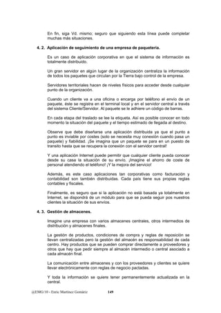 En fin, siga Vd. mismo; seguro que siguiendo esta línea puede completar 
muchas más situaciones. 
4. 2. Aplicación de seguimiento de una empresa de paquetería. 
Es un caso de aplicación corporativa en que el sistema de información es 
totalmente distribuido. 
Un gran servidor en algún lugar de la organización centraliza la información 
de todos los paquetes que circulan por la Tierra bajo control de la empresa. 
Servidores territoriales hacen de niveles físicos para acceder desde cualquier 
punto de la organización. 
Cuando un cliente va a una oficina o encarga por teléfono el envío de un 
paquete, éste se registra en el terminal local y en el servidor central a través 
del sistema Cliente/Servidor. Al paquete se le adhiere un código de barras. 
En cada etapa del traslado se lee la etiqueta. Así es posible conocer en todo 
momento la situación del paquete y el tiempo estimado de llegada al destino. 
Observe que debe diseñarse una aplicación distribuida ya que el punto a 
punto es inviable por costes (solo se necesita muy conexión cuando pasa un 
paquete) y fiabilidad. ¡Se imagina que un paquete se para en un puesto de 
transito hasta que se recupera la conexión con el servidor central! 
Y una aplicación Internet puede permitir que cualquier cliente pueda conocer 
desde su casa la situación de su envío. ¡Imagine el ahorro de coste de 
personal atendiendo el teléfono! ¡Y la mejora del servicio! 
Además, es este caso aplicaciones tan corporativas como facturación y 
contabilidad son también distribuidas. Cada país tiene sus propias reglas 
contables y fiscales. 
Finalmente, es seguro que si la aplicación no está basada ya totalmente en 
Internet, se dispondrá de un módulo para que se pueda seguir pos nuestros 
clientes la situación de sus envíos. 
4. 3. Gestión de almacenes. 
Imagine una empresa con varios almacenes centrales, otros intermedios de 
distribución y almacenes finales. 
La gestión de productos, condiciones de compra y reglas de reposición se 
llevan centralizadas pero la gestión del almacén es responsabilidad de cada 
centro. Hay productos que se pueden comprar directamente a proveedores y 
otros que hay que pedir siempre al almacén intermedio o central asociado a 
cada almacén final. 
La comunicación entre almacenes y con los proveedores y clientes se quiere 
llevar electrónicamente con reglas de negocio pactadas. 
Y toda la información se quiere tener permanentemente actualizada en la 
central. 
@EMG/10 - Enric Martínez Gomàriz 149 
 