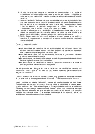 2. El hilo de proceso prepara la pantalla de presentación y la envía al 
componente de presentación que pasa a atender al usuario. La página de 
datos se archiva y el hilo de proceso queda liberado para dar servicio a otros 
usuarios. 
3. El usuario estudia los datos que se le presentan y prepara la siguiente entrada 
que va a realizar a partir de ellos. El componente de presentación realiza el 
filtro de errores e incoherencias de datos que se van a registrar tan a fondo 
como su entorno le permite asegurando al máximo, dentro de sus 
posibilidades, que la entrada que se va a iniciar tendrá éxito. 
4. Cuando el usuario inicia la transacción, el conocido INTRO de toda la vida, el 
gestor de transacciones recupera la página de datos de ese usuario y le 
asigna un hilo de proceso que recibe la página de datos del usuario. 
5. El hilo de proceso toma el control, realiza el proceso que se le ha pedido y 
devuelve la respuesta de la transacción al usuario repitiéndose de nuevo los 
pasos anteriores. 
Como opciones adicionales: 
 Las peticiones de atención de las transacciones se archivan dentro del 
monitor de transacciones en una cola para impedir que se pierdan peticiones 
si el procesador tiene ocupados todos sus hilos. 
 Las páginas de datos más frecuentemente utilizadas se guardan en memoria 
y las menos utilizadas en disco. 
 El componente de presentación puede estar trabajando remotamente al otro 
lado de la plataforma de comunicaciones. 
 El componente de presentación puede ir desde una interfície GUI hasta un 
simple gestor de presentación no inteligente. 
Es evidente que se consigue así que la capacidad de servicio del sistema sea 
muchísimo mayor que si un hilo del procesador quedará permanentemente 
asignado a un usuario. 
Cuando se habla de monitores transaccionales, hay que rendir homenaje histórico 
al CICS de IBM, el primer gran monitor de transacciones universalmente utilizado. 
¿Este sistema le parece obsoleto? Revise el funcionamiento de una WEB 
convencional. Un usuario se conecta y recibe sobre el navegador la pagina HTML 
que ha solicitado. La CPU de housing de la WEB guarda los datos de la sesión del 
usuario y se despreocupa de él hasta que vuelve a entrar una petición de atención 
de ese usuario momento en que recupera los datos de su sesión y le concede 
servicio del servidor WEB. ¿Le suena? Bienvenido a un ejemplo actual de 
arquitectura de funcionamiento transaccional. 
@EMG/10 - Enric Martínez Gomàriz 15 
 