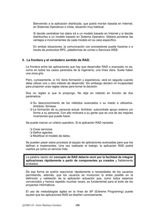 Bienvenido a la aplicación distribuida, que podrá montar basada en Internet, 
en Sistemas Operativos o mixta, situación muy habitual. 
Si decide centralizar los datos irá a un modelo basado en Internet y si decide 
distribuirlos a un modelo basado en Sistema Operativo. Deberá ponderar las 
ventajas e inconvenientes de cada modelo en su caso específico. 
En ambas situaciones, la comunicación con proveedores puede hacerse o a 
través de protocolos RPC, plataformas de correo o Servicios WEB. 
5. La frontera y el verdadero sentido de RAD. 
La frontera entre las aplicaciones que hay que desarrollar RAD o avanzado no es, 
como en todos los casos parecidos de la ingeniería, una línea clara. Suele haber 
una zona gris. 
Pero, curiosamente, si Vd. tiene formación y experiencia, verá en seguida cuando 
debe utilizar uno u otro método de desarrollo. Sin embargo declaro mi incapacidad 
para proponer unas reglas claras para tomar la decisión. 
Dos no reglas si que le propongo. No elija en método en función de dos 
parámetros: 
 Su desconocimiento de los métodos avanzados o su miedo a utilizarlos. 
Antídoto: fórmese. 
 La formación de su personal actual. Antídoto: subcontrate apoyo externo y/o 
forme a su personal. Con ello motivará a su gente que es una de las mejores 
inversiones que puede hacer. 
Se puede marcar un criterio operativo. Si la aplicación RAD necesita: 
 Crear servicios. 
 Definir agentes. 
 Modificar el modelo de datos. 
Se pueden pasar estos procesos al equipo de aplicaciones avanzadas para que los 
definan e implementes. Una vez realizado el trabajo, la aplicación RAD podrá 
usarlos ya como un servicio más. 
La palabra rápido del concepto de RAD debería venir por la facilidad de integrar 
aplicaciones rápidamente a partir de componentes ya creados y fiablemente 
probados. 
De esa forma se podría reaccionar rápidamente a necesidades de los usuarios 
permitiendo, además, que los usuarios se involucren lo antes posible en la 
definición y validación de la aplicación actuación que, como todos estamos 
convencidos y hemos repetido muchas veces, es fundamental para el éxito de los 
proyectos informáticos. 
El uso de metodologías ágiles en la línea de XP (Extreme Programing) puede 
ayudar que las aplicaciones RAD se diseñen correctamente. 
@EMG/10 - Enric Martínez Gomàriz 150 
 
